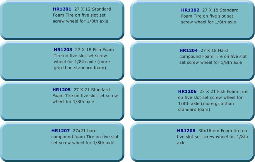 HR1202  27 X 18 Standard Foam Tire on five slot set screw wheel for 1/8th axle   HR1203  27 X 18 Fish Foam Tire on five slot set screw wheel for 1/8th axle (more grip than standard foam)  HR1201  27 X 12 Standard Foam Tire on five slot set screw wheel for 1/8th axle  HR1204  27 X 18 Hard compound Foam Tire on five slot set screw wheel for 1/8th axle  HR1205  27 X 21 Standard Foam Tire on five slot set screw wheel for 1/8th axle    HR1206  27 X 21 Fish Foam Tire on five slot set screw wheel for 1/8th axle (more grip than standard foam) HR1207  27x21 hard compound foam Tire on five slot set screw wheel for 1/8th axle  HR1208  30x16mm Foam tire on five slot set screw wheel for 1/8th axle